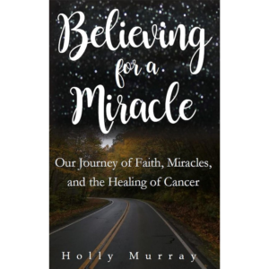 Believing for a Miracle: Our Journey of Faith, Miracles, and the Healing of Cancer by Holly Murray